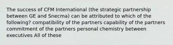 The success of CFM International (the strategic partnership between GE and Snecma) can be attributed to which of the following? compatibility of the partners capability of the partners commitment of the partners personal chemistry between executives All of these