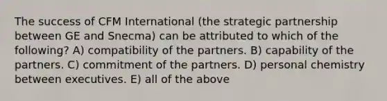 The success of CFM International (the strategic partnership between GE and Snecma) can be attributed to which of the following? A) compatibility of the partners. B) capability of the partners. C) commitment of the partners. D) personal chemistry between executives. E) all of the above