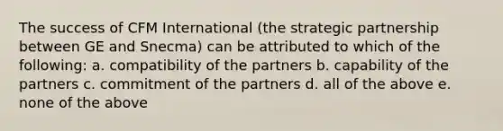 The success of CFM International (the strategic partnership between GE and Snecma) can be attributed to which of the following: a. compatibility of the partners b. capability of the partners c. commitment of the partners d. all of the above e. none of the above