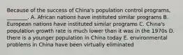 Because of the success of China's population control programs, ________. A. African nations have instituted similar programs B. European nations have instituted similar programs C. China's population growth rate is much lower than it was in the 1970s D. there is a younger population in China today E. environmental problems in China have been virtually eliminated