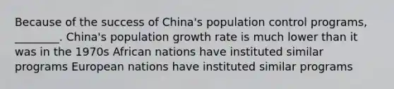 Because of the success of China's population control programs, ________. China's population growth rate is much lower than it was in the 1970s African nations have instituted similar programs European nations have instituted similar programs