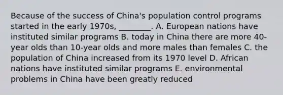 Because of the success of China's population control programs started in the early 1970s, ________. A. European nations have instituted similar programs B. today in China there are more 40-year olds than 10-year olds and more males than females C. the population of China increased from its 1970 level D. African nations have instituted similar programs E. environmental problems in China have been greatly reduced