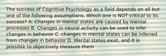 The success of Cognitive Psychology as a field depends on all but one of the following assumptions. Which one is NOT critical to its success? A. Changes in mental states are caused by mental processes B. Changes in neural activity can be used to infer changes in behavior C. changes in mental states can be inferred from changes in behavior D. Mental states exist, and it is possible to objectively measure them