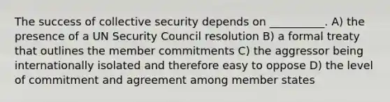 The success of collective security depends on __________. A) the presence of a UN Security Council resolution B) a formal treaty that outlines the member commitments C) the aggressor being internationally isolated and therefore easy to oppose D) the level of commitment and agreement among member states