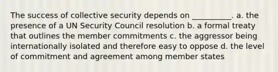 The success of collective security depends on __________. a. the presence of a UN Security Council resolution b. a formal treaty that outlines the member commitments c. the aggressor being internationally isolated and therefore easy to oppose d. the level of commitment and agreement among member states