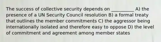 The success of collective security depends on __________ A) the presence of a UN Security Council resolution B) a formal treaty that outlines the member commitments C) the aggressor being internationally isolated and therefore easy to oppose D) the level of commitment and agreement among member states