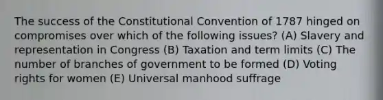 The success of the Constitutional Convention of 1787 hinged on compromises over which of the following issues? (A) Slavery and representation in Congress (B) Taxation and term limits (C) The number of branches of government to be formed (D) Voting rights for women (E) Universal manhood suffrage