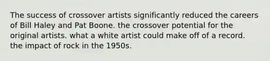 The success of crossover artists significantly reduced the careers of Bill Haley and Pat Boone. the crossover potential for the original artists. what a white artist could make off of a record. the impact of rock in the 1950s.