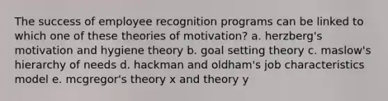 The success of employee recognition programs can be linked to which one of these theories of motivation? a. herzberg's motivation and hygiene theory b. goal setting theory c. maslow's hierarchy of needs d. hackman and oldham's job characteristics model e. mcgregor's theory x and theory y