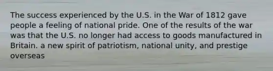 The success experienced by the U.S. in the War of 1812 gave people a feeling of national pride. One of the results of the war was that the U.S. no longer had access to goods manufactured in Britain. a new spirit of patriotism, national unity, and prestige overseas