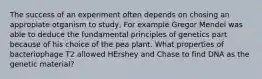 The success of an experiment often depends on chosing an appropiate otganism to study, For example Gregor Mendel was able to deduce the fundamental principles of genetics part because of his choice of the pea plant. What properties of bacteriophage T2 allowed HErshey and Chase to find DNA as the genetic material?