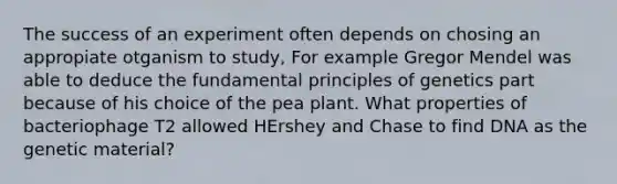 The success of an experiment often depends on chosing an appropiate otganism to study, For example Gregor Mendel was able to deduce the fundamental principles of genetics part because of his choice of the pea plant. What properties of bacteriophage T2 allowed HErshey and Chase to find DNA as the genetic material?