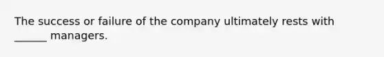 The success or failure of the company ultimately rests with ______ managers.