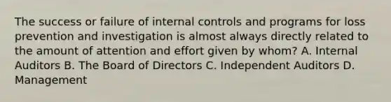 The success or failure of internal controls and programs for loss prevention and investigation is almost always directly related to the amount of attention and effort given by whom? A. Internal Auditors B. The Board of Directors C. Independent Auditors D. Management