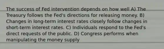 The success of Fed intervention depends on how well A) The Treasury follows the Fed's directions for releasing money. B) Changes in long-term interest rates closely follow changes in short-term interest rates. C) Individuals respond to the Fed's direct requests of the public. D) Congress performs when manipulating the money supply