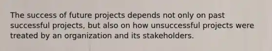 The success of future projects depends not only on past successful projects, but also on how unsuccessful projects were treated by an organization and its stakeholders.