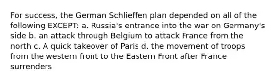 For success, the German Schlieffen plan depended on all of the following EXCEPT: a. Russia's entrance into the war on Germany's side b. an attack through Belgium to attack France from the north c. A quick takeover of Paris d. the movement of troops from the western front to the Eastern Front after France surrenders