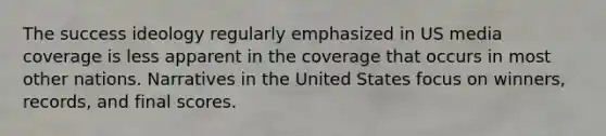 The success ideology regularly emphasized in US media coverage is less apparent in the coverage that occurs in most other nations. Narratives in the United States focus on winners, records, and final scores.