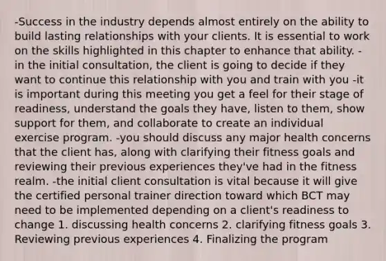 -Success in the industry depends almost entirely on the ability to build lasting relationships with your clients. It is essential to work on the skills highlighted in this chapter to enhance that ability. -in the initial consultation, the client is going to decide if they want to continue this relationship with you and train with you -it is important during this meeting you get a feel for their stage of readiness, understand the goals they have, listen to them, show support for them, and collaborate to create an individual exercise program. -you should discuss any major health concerns that the client has, along with clarifying their fitness goals and reviewing their previous experiences they've had in the fitness realm. -the initial client consultation is vital because it will give the certified personal trainer direction toward which BCT may need to be implemented depending on a client's readiness to change 1. discussing health concerns 2. clarifying fitness goals 3. Reviewing previous experiences 4. Finalizing the program