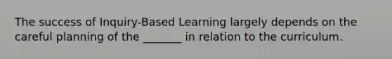 The success of Inquiry-Based Learning largely depends on the careful planning of the _______ in relation to the curriculum.