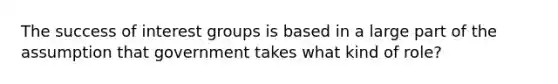 The success of interest groups is based in a large part of the assumption that government takes what kind of role?