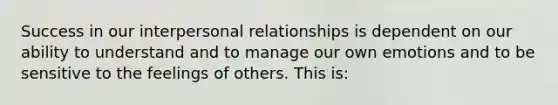 Success in our interpersonal relationships is dependent on our ability to understand and to manage our own emotions and to be sensitive to the feelings of others. This is: