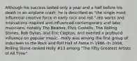 Although his success lasted only a year and a half before his death in an airplane crash, he is described as "the single most influential creative force in early rock and roll."-His works and innovations inspired and influenced contemporary and later musicians, notably The Beatles, Elvis Costello, The Rolling Stones, Bob Dylan, and Eric Clapton, and exerted a profound influence on popular music. -Holly was among the first group of inductees to the Rock and Roll Hall of Fame in 1986.-In 2004, Rolling Stone ranked Holly #13 among "The Fifty Greatest Artists of All Time".