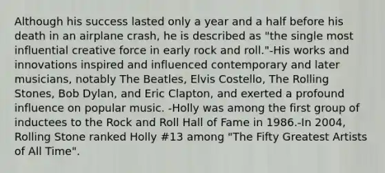 Although his success lasted only a year and a half before his death in an airplane crash, he is described as "the single most influential creative force in early <a href='https://www.questionai.com/knowledge/kWUPUBaAh4-rock-and-roll' class='anchor-knowledge'>rock and roll</a>."-His works and innovations inspired and influenced contemporary and later musicians, notably The Beatles, Elvis Costello, The Rolling Stones, Bob Dylan, and Eric Clapton, and exerted a profound influence on popular music. -Holly was among the first group of inductees to the Rock and Roll Hall of Fame in 1986.-In 2004, Rolling Stone ranked Holly #13 among "The Fifty Greatest Artists of All Time".