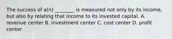 The success of​ a(n) ________ is measured not only by its​ income, but also by relating that income to its invested capital. A. revenue center B. investment center C. cost center D. profit center