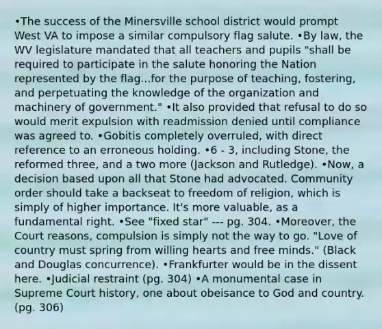 •The success of the Minersville school district would prompt West VA to impose a similar compulsory flag salute. •By law, the WV legislature mandated that all teachers and pupils "shall be required to participate in the salute honoring the Nation represented by the flag...for the purpose of teaching, fostering, and perpetuating the knowledge of the organization and machinery of government." •It also provided that refusal to do so would merit expulsion with readmission denied until compliance was agreed to. •Gobitis completely overruled, with direct reference to an erroneous holding. •6 - 3, including Stone, the reformed three, and a two more (Jackson and Rutledge). •Now, a decision based upon all that Stone had advocated. Community order should take a backseat to freedom of religion, which is simply of higher importance. It's more valuable, as a fundamental right. •See "fixed star" --- pg. 304. •Moreover, the Court reasons, compulsion is simply not the way to go. "Love of country must spring from willing hearts and free minds." (Black and Douglas concurrence). •Frankfurter would be in the dissent here. •Judicial restraint (pg. 304) •A monumental case in Supreme Court history, one about obeisance to God and country. (pg. 306)