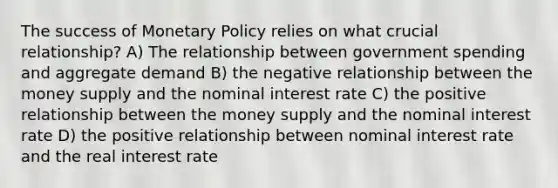 The success of Monetary Policy relies on what crucial relationship? A) The relationship between government spending and aggregate demand B) the negative relationship between the money supply and the nominal interest rate C) the positive relationship between the money supply and the nominal interest rate D) the positive relationship between nominal interest rate and the real interest rate