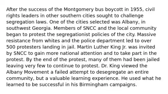 After the success of the Montgomery bus boycott in 1955, civil rights leaders in other southern cities sought to challenge segregation laws. One of the cities selected was Albany, in southwest Georgia. Members of SNCC and the local community began to protest the segregationist policies of the city. Massive resistance from whites and the police department led to over 500 protesters landing in jail. Martin Luther King Jr. was invited by SNCC to gain more national attention and to take part in the protest. By the end of the protest, many of them had been jailed leaving very few to continue to protest. Dr. King viewed the Albany Movement a failed attempt to desegregate an entire community, but a valuable learning experience. He used what he learned to be successful in his Birmingham campaigns.