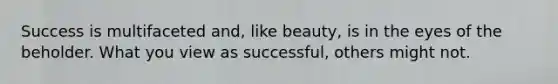 Success is multifaceted and, like beauty, is in the eyes of the beholder. What you view as successful, others might not.