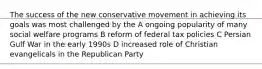 The success of the new conservative movement in achieving its goals was most challenged by the A ongoing popularity of many social welfare programs B reform of federal tax policies C Persian Gulf War in the early 1990s D increased role of Christian evangelicals in the Republican Party