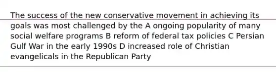 The success of the new conservative movement in achieving its goals was most challenged by the A ongoing popularity of many social welfare programs B reform of federal tax policies C Persian Gulf War in the early 1990s D increased role of Christian evangelicals in the Republican Party