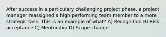 After success in a particulary challenging project phase, a project manager reassigned a high-performing team member to a more strategic task. This is an example of what? A) Recognition B) Risk acceptance C) Mentorship D) Scope change