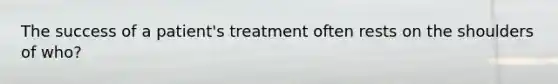 The success of a patient's treatment often rests on the shoulders of who?