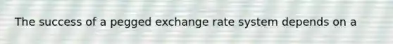 The success of a pegged exchange rate system depends on a