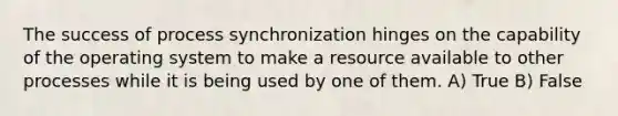 The success of process synchronization hinges on the capability of the operating system to make a resource available to other processes while it is being used by one of them. A) True B) False