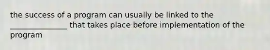 the success of a program can usually be linked to the _______________ that takes place before implementation of the program