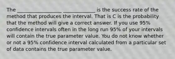 The __________________ _____________ is the success rate of the method that produces the interval. That is C is the probability that the method will give a correct answer. If you use 95% confidence intervals often in the long run 95% of your intervals will contain the true parameter value. You do not know whether or not a 95% confidence interval calculated from a particular set of data contains the true parameter value.