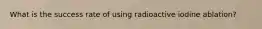 What is the success rate of using radioactive iodine ablation?
