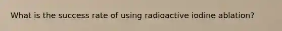 What is the success rate of using radioactive iodine ablation?