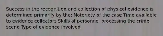 Success in the recognition and collection of physical evidence is determined primarily by the: Notoriety of the case Time available to evidence collectors Skills of personnel processing the crime scene Type of evidence involved