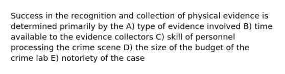 Success in the recognition and collection of physical evidence is determined primarily by the A) type of evidence involved B) time available to the evidence collectors C) skill of personnel processing the crime scene D) the size of the budget of the crime lab E) notoriety of the case