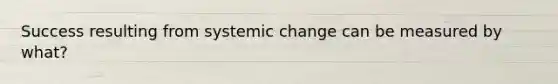 Success resulting from systemic change can be measured by what?