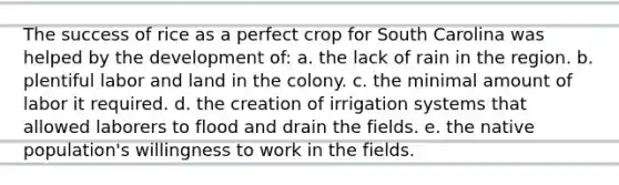 The success of rice as a perfect crop for South Carolina was helped by the development of: a. the lack of rain in the region. b. plentiful labor and land in the colony. c. the minimal amount of labor it required. d. the creation of irrigation systems that allowed laborers to flood and drain the fields. e. the native population's willingness to work in the fields.