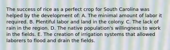 The success of rice as a perfect crop for South Carolina was helped by the development of: A. The minimal amount of labor it required. B. Plentiful labor and land in the colony. C. The lack of rain in the region. D. The native population's willingness to work in the fields. E. The creation of irrigation systems that allowed laborers to flood and drain the fields.