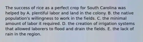 The success of rice as a perfect crop for South Carolina was helped by A. plentiful labor and land in the colony. B. the native population's willingness to work in the fields. C. the minimal amount of labor it required. D. the creation of irrigation systems that allowed laborers to flood and drain the fields. E. the lack of rain in the region.