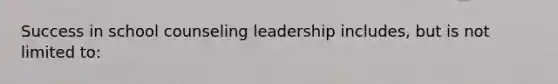 Success in school counseling leadership includes, but is not limited to: